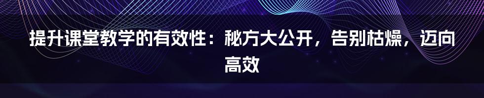 提升课堂教学的有效性：秘方大公开，告别枯燥，迈向高效