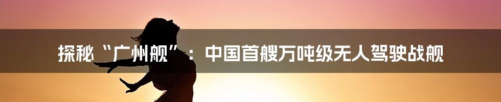 探秘“广州舰”：中国首艘万吨级无人驾驶战舰