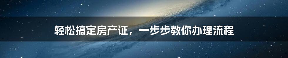 轻松搞定房产证，一步步教你办理流程