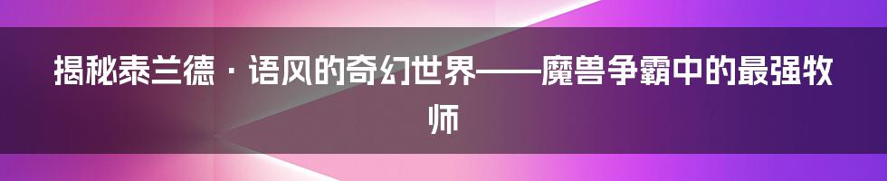 揭秘泰兰德·语风的奇幻世界——魔兽争霸中的最强牧师