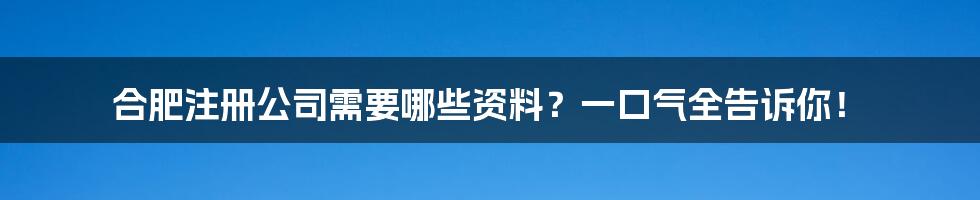 合肥注册公司需要哪些资料？一口气全告诉你！