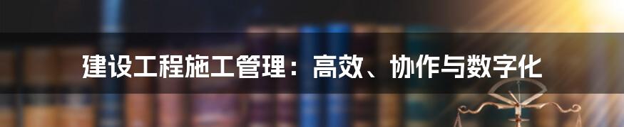 建设工程施工管理：高效、协作与数字化