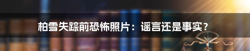 柏雪失踪前恐怖照片：谣言还是事实？