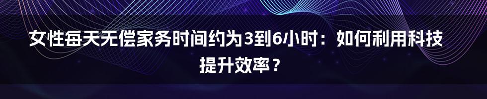 女性每天无偿家务时间约为3到6小时：如何利用科技提升效率？