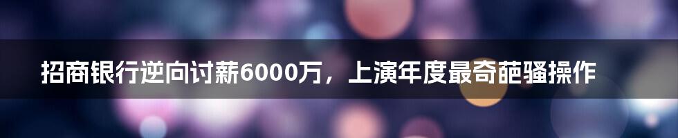 招商银行逆向讨薪6000万，上演年度最奇葩骚操作