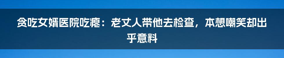 贪吃女婿医院吃瘪：老丈人带他去检查，本想嘲笑却出乎意料