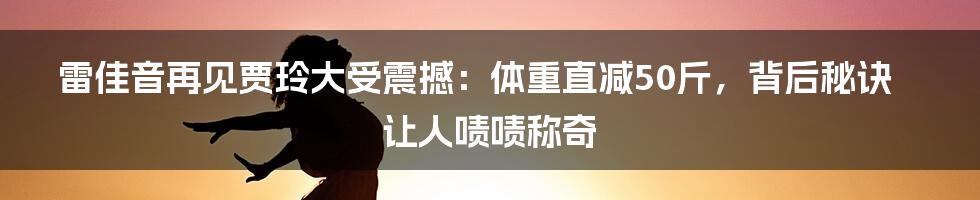 雷佳音再见贾玲大受震撼：体重直减50斤，背后秘诀让人啧啧称奇