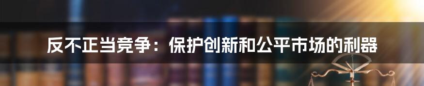 反不正当竞争：保护创新和公平市场的利器