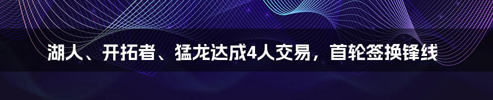 湖人、开拓者、猛龙达成4人交易，首轮签换锋线