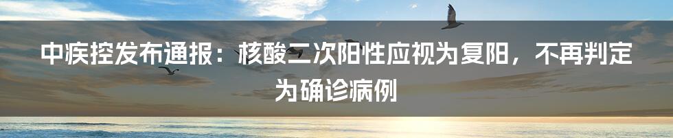 中疾控发布通报：核酸二次阳性应视为复阳，不再判定为确诊病例