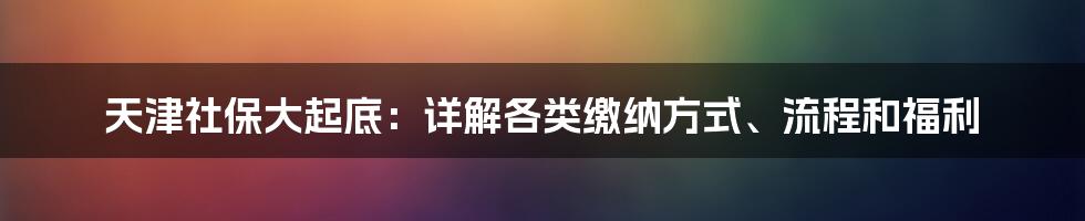 天津社保大起底：详解各类缴纳方式、流程和福利