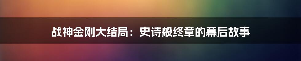 战神金刚大结局：史诗般终章的幕后故事