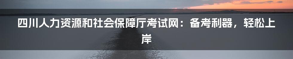 四川人力资源和社会保障厅考试网：备考利器，轻松上岸