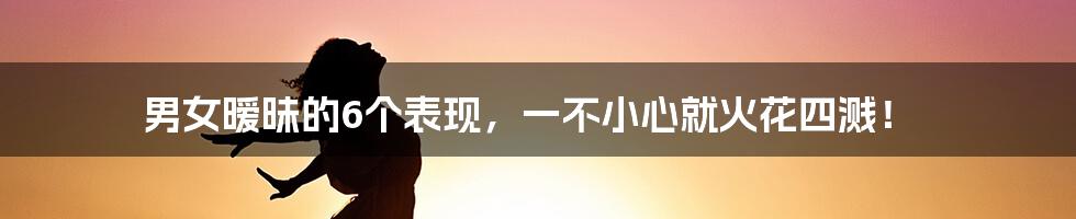 男女暧昧的6个表现，一不小心就火花四溅！