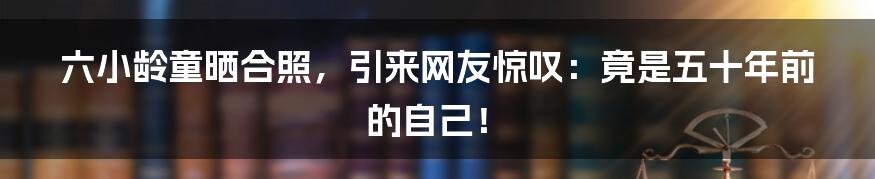 六小龄童晒合照，引来网友惊叹：竟是五十年前的自己！