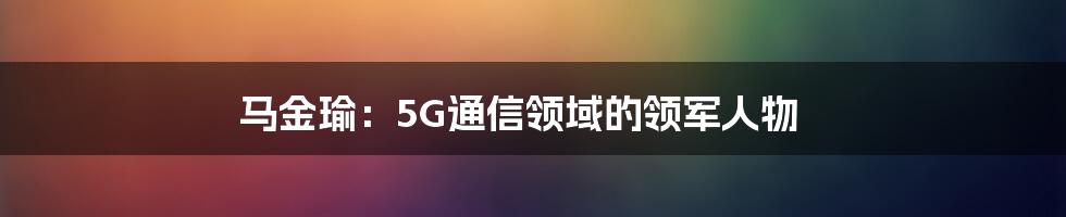 马金瑜：5G通信领域的领军人物