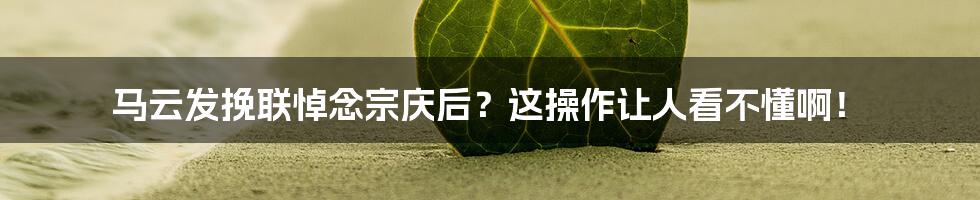 马云发挽联悼念宗庆后？这操作让人看不懂啊！