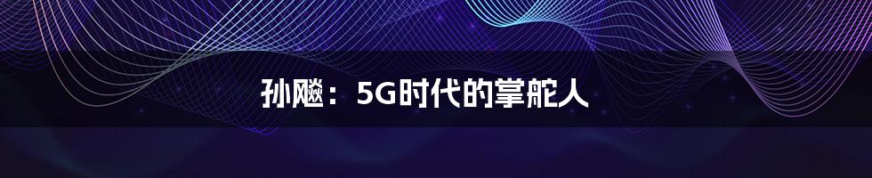 孙飚：5G时代的掌舵人