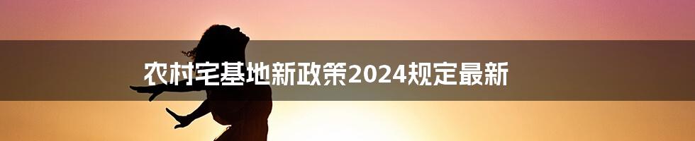 农村宅基地新政策2024规定最新