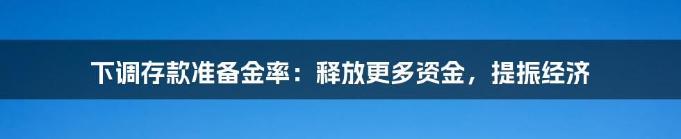 下调存款准备金率：释放更多资金，提振经济