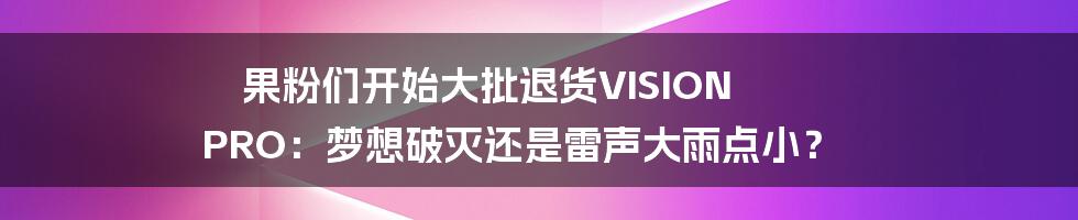 果粉们开始大批退货VISION PRO：梦想破灭还是雷声大雨点小？