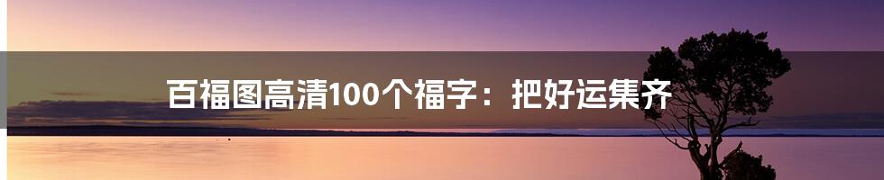 百福图高清100个福字：把好运集齐