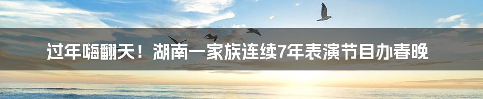 过年嗨翻天！湖南一家族连续7年表演节目办春晚