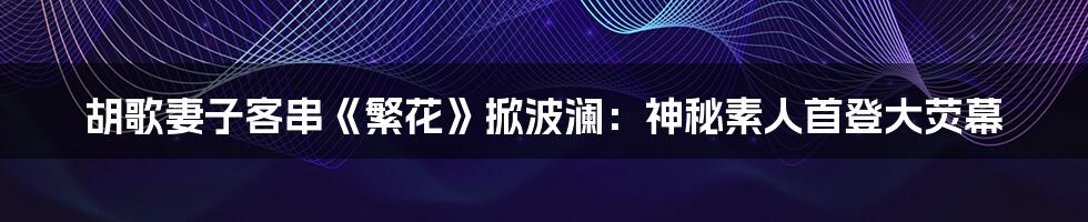 胡歌妻子客串《繁花》掀波澜：神秘素人首登大荧幕