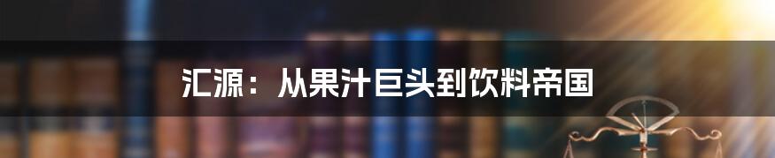 汇源：从果汁巨头到饮料帝国