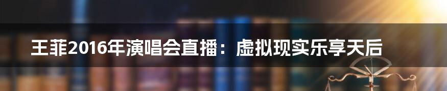 王菲2016年演唱会直播：虚拟现实乐享天后