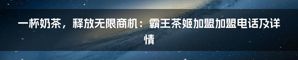 一杯奶茶，释放无限商机：霸王茶姬加盟加盟电话及详情