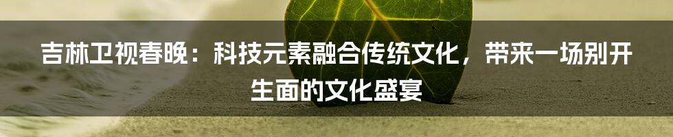 吉林卫视春晚：科技元素融合传统文化，带来一场别开生面的文化盛宴