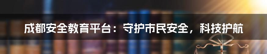 成都安全教育平台：守护市民安全，科技护航