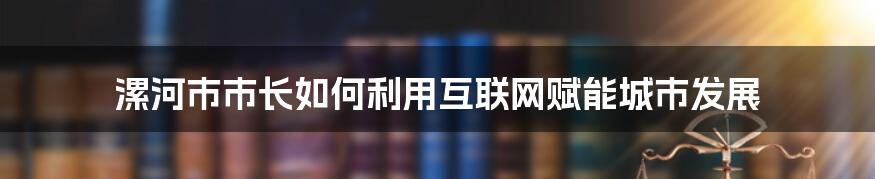 漯河市市长如何利用互联网赋能城市发展