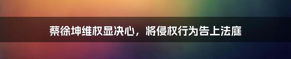 蔡徐坤维权显决心，将侵权行为告上法庭