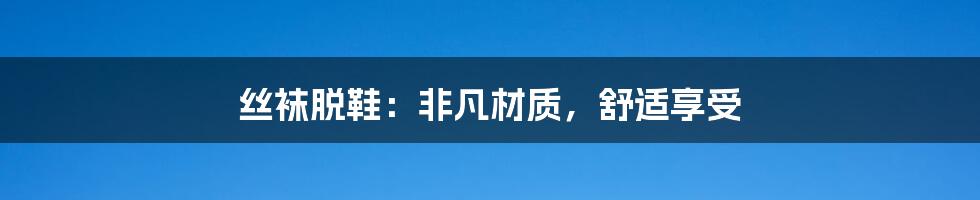 丝袜脱鞋：非凡材质，舒适享受