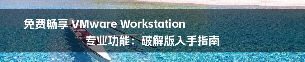 免费畅享 VMware Workstation 专业功能：破解版入手指南