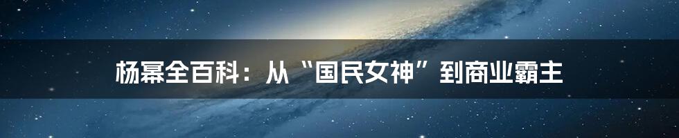 杨幂全百科：从“国民女神”到商业霸主