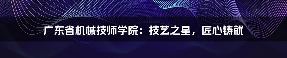 广东省机械技师学院：技艺之星，匠心铸就