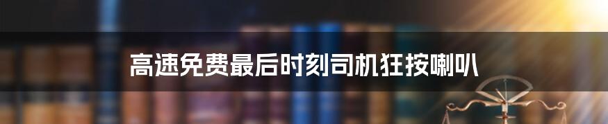 高速免费最后时刻司机狂按喇叭