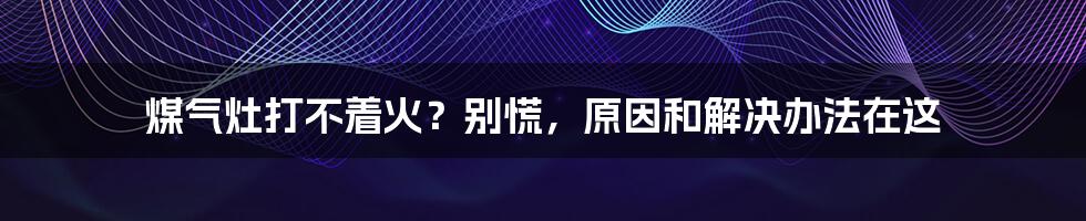 煤气灶打不着火？别慌，原因和解决办法在这