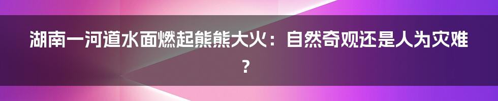 湖南一河道水面燃起熊熊大火：自然奇观还是人为灾难？