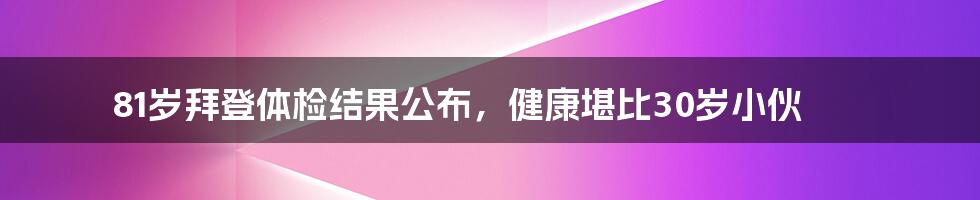 81岁拜登体检结果公布，健康堪比30岁小伙