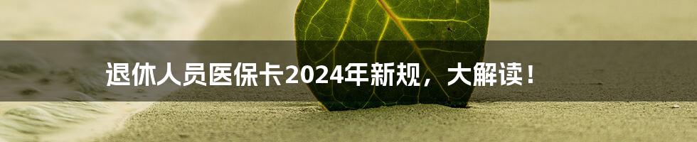 退休人员医保卡2024年新规，大解读！