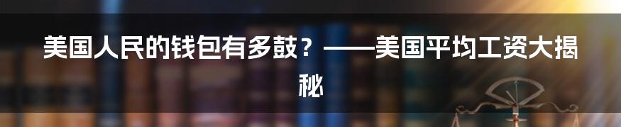 美国人民的钱包有多鼓？——美国平均工资大揭秘