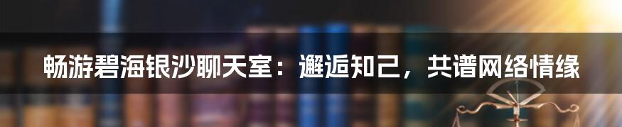 畅游碧海银沙聊天室：邂逅知己，共谱网络情缘