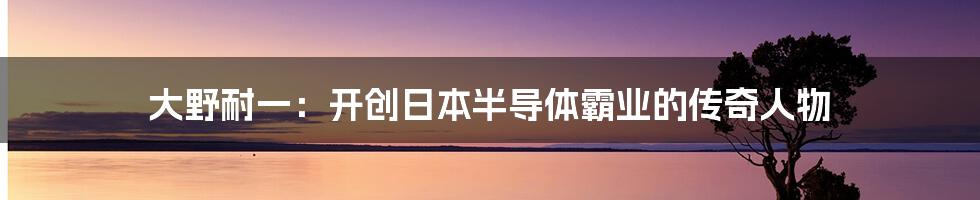 大野耐一：开创日本半导体霸业的传奇人物