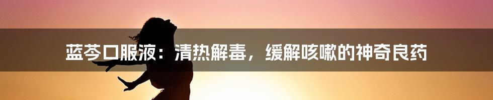 蓝芩口服液：清热解毒，缓解咳嗽的神奇良药