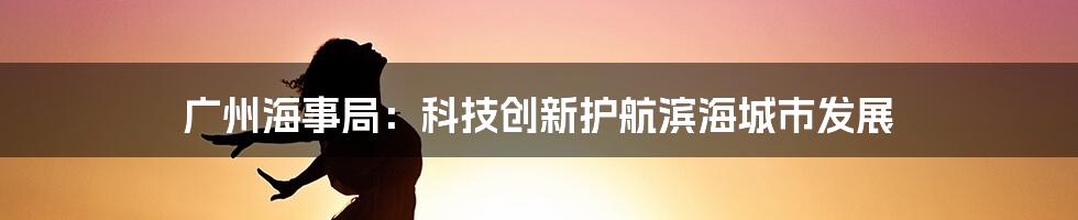 广州海事局：科技创新护航滨海城市发展