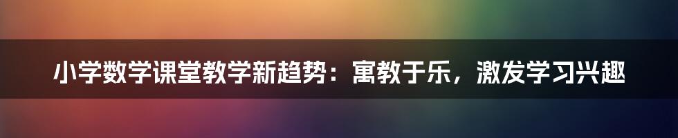 小学数学课堂教学新趋势：寓教于乐，激发学习兴趣